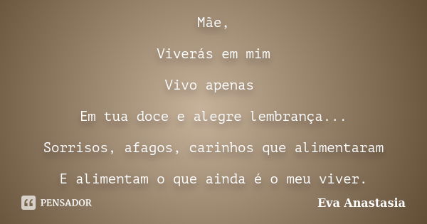 Mãe, Viverás em mim Vivo apenas Em tua doce e alegre lembrança... Sorrisos, afagos, carinhos que alimentaram E alimentam o que ainda é o meu viver.... Frase de Eva Anastasia.