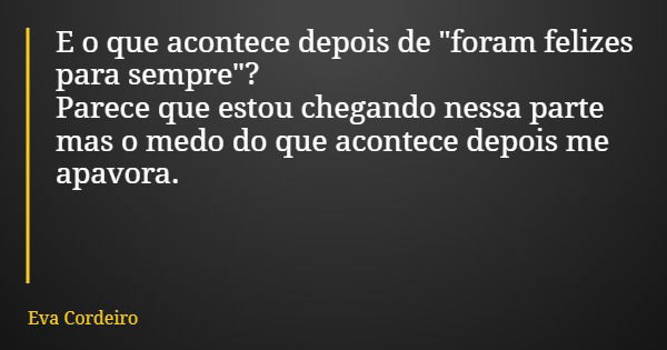 E o que acontece depois de "foram felizes para sempre"? Parece que estou chegando nessa parte mas o medo do que acontece depois me apavora.... Frase de Eva Cordeiro.