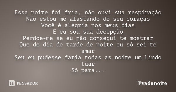 Essa noite foi fria, não ouvi sua respiração Não estou me afastando do seu coração Você é alegria nos meus dias E eu sou sua decepção Perdoe-me se eu não conseg... Frase de Evadanoite.