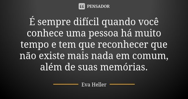 É sempre difícil quando você conhece uma pessoa há muito tempo e tem que reconhecer que não existe mais nada em comum, além de suas memórias.... Frase de Eva Heller.