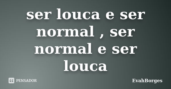 ser louca e ser normal , ser normal e ser louca... Frase de EvahBorges.