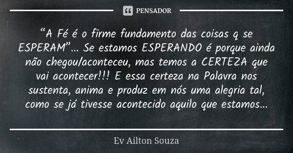 “A Fé é o firme fundamento das coisas q se ESPERAM”... Se estamos ESPERANDO é porque ainda não chegou/aconteceu, mas temos a CERTEZA que vai acontecer!!! E essa... Frase de Ev Ailton Souza.