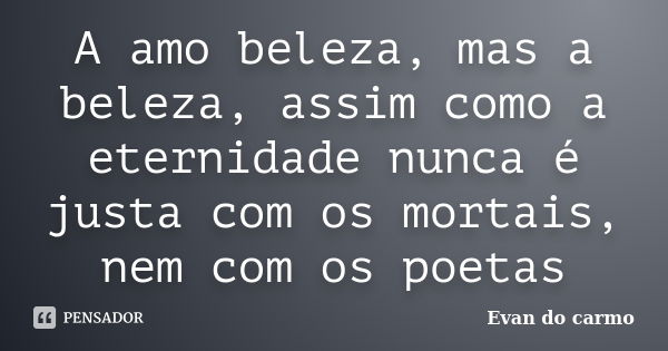 A amo beleza, mas a beleza, assim como a eternidade nunca é justa com os mortais, nem com os poetas... Frase de Evan do Carmo.