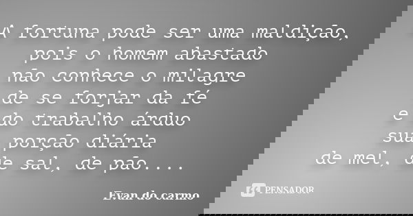 A fortuna pode ser uma maldição, pois o homem abastado não conhece o milagre de se forjar da fé e do trabalho árduo sua porção diária de mel, de sal, de pão....... Frase de Evan do Carmo.