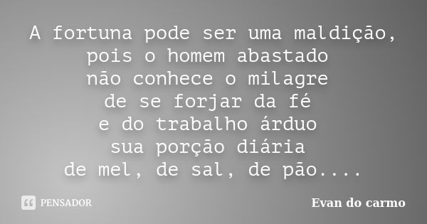 A fortuna pode ser uma maldição, pois o homem abastado não conhece o milagre de se forjar da fé e do trabalho árduo sua porção diária de mel, de sal, de pão....... Frase de Evan do Carmo.