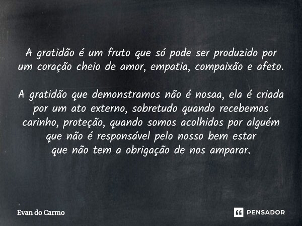 ⁠A gratidão é um fruto que só pode ser produzido por um coração cheio de amor, empatia, compaixão e afeto. A gratidão que demonstramos não é nosaa, ela é criada... Frase de Evan do carmo.