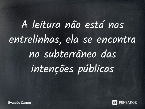 ⁠A leitura não está nas entrelinhas, ela se encontra no subterrâneo das intenções públicas... Frase de Evan do carmo.