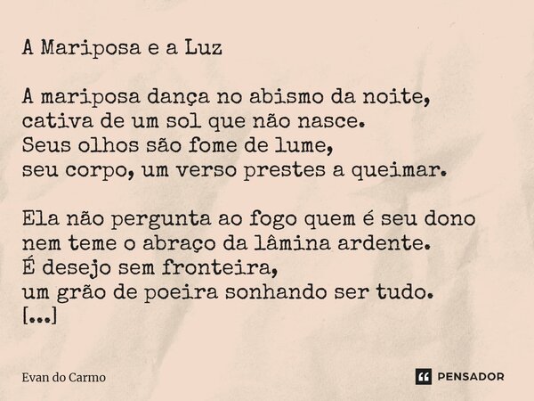 A Mariposa e a Luz A mariposa dança no abismo da noite, cativa de um sol que não nasce. Seus olhos são fome de lume, seu corpo, um verso prestes a queimar. Ela... Frase de Evan do carmo.
