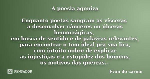 A poesia agoniza Enquanto poetas sangram as vísceras a desenvolver cânceres ou úlceras hemorrágicas, em busca de sentido e de palavras relevantes, para encontra... Frase de Evan do Carmo.