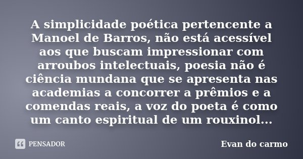 A simplicidade poética pertencente a Manoel de Barros, não está acessível aos que buscam impressionar com arroubos intelectuais, poesia não é ciência mundana qu... Frase de Evan do Carmo.