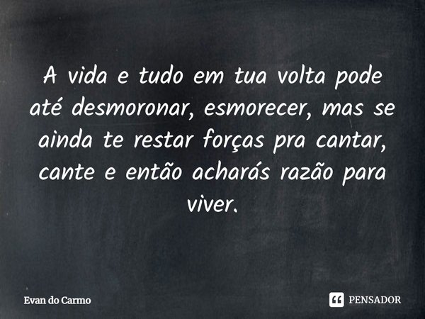 ⁠A vida e tudo em tua volta pode até desmoronar, esmorecer, mas se ainda te restar forças pra cantar, cante e então acharás razão para viver.... Frase de Evan do carmo.