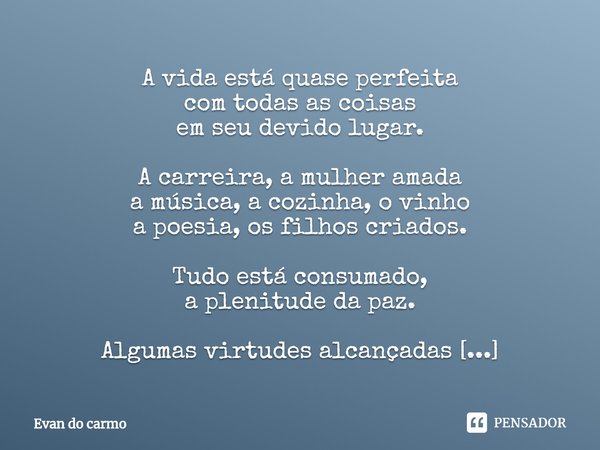 A vida está quase perfeita
com todas as coisas
em seu devido lugar. A carreira, a mulher amada
a música, a cozinha, o vinho
a poesia, os filhos criados. Tudo e... Frase de Evan do carmo.