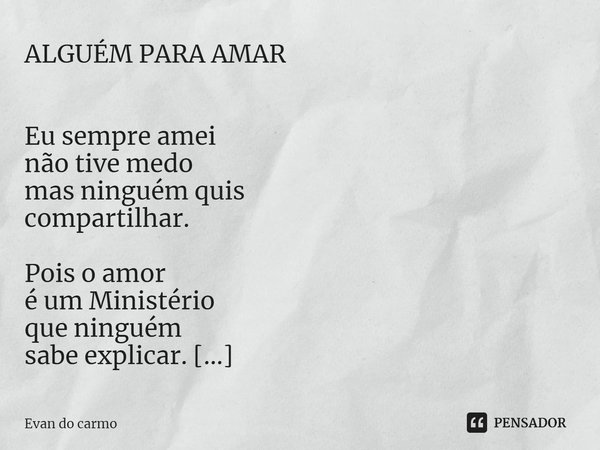ALGUÉM PARA AMAR Eu sempre amei
não tive medo
mas ninguém quis
compartilhar. Pois o amor
é um Ministério
que ninguém
sabe explicar. Alguém para amar
é o que que... Frase de Evan do carmo.