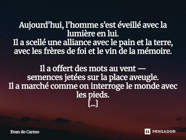 Aujourd’hui, l’homme s’est éveillé avec la lumière en lui. Il a scellé une alliance avec le pain et la terre, avec les frères de foi et le vin de la mémoire. I... Frase de Evan do carmo.
