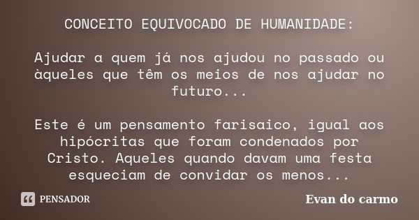 CONCEITO EQUIVOCADO DE HUMANIDADE: Ajudar a quem já nos ajudou no passado ou àqueles que têm os meios de nos ajudar no futuro... Este é um pensamento farisaico,... Frase de Evan do Carmo.