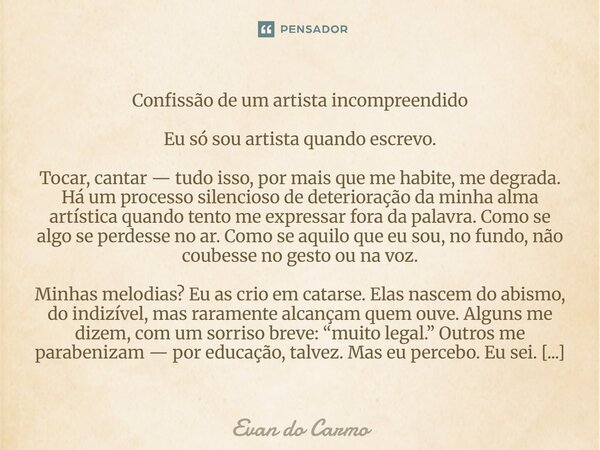 Confissão de um artista incompreendido Eu só sou artista quando escrevo. Tocar, cantar — tudo isso, por mais que me habite, me degrada. Há um processo silencio... Frase de Evan do carmo.