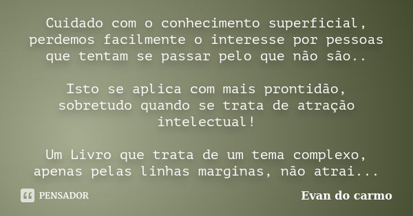 Cuidado com o conhecimento superficial, perdemos facilmente o interesse por pessoas que tentam se passar pelo que não são.. Isto se aplica com mais prontidão, s... Frase de Evan do Carmo.