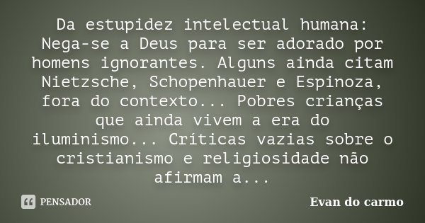 Da estupidez intelectual humana: Nega-se a Deus para ser adorado por homens ignorantes. Alguns ainda citam Nietzsche, Schopenhauer e Espinoza, fora do contexto.... Frase de Evan do Carmo.