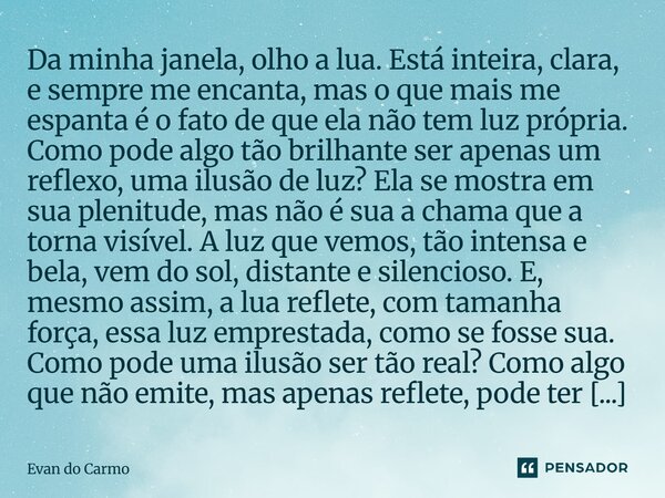 Da minha janela, olho a lua. Está inteira, clara, e sempre me encanta, mas o que mais me espanta é o fato de que ela não tem luz própria. Como pode algo tão br... Frase de Evan do carmo.