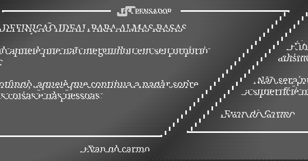 DEFINIÇÃO IDEAL PARA ALMAS RASAS É todo aquele que não mergulhou em seu próprio abismo. Não será profundo, aquele que continua a nadar sobre a superfície das co... Frase de Evan do Carmo.