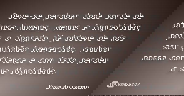 Deve-se perdoar toda sorte de ofensa humana, menos a ingratidão, pois o ingrato já obteve de nós seu quinhão imerecido, roubou nossa confiança e com isto perdeu... Frase de Evan do Carmo.
