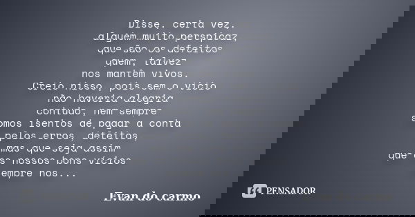 Disse, certa vez, alguém muito perspicaz, que são os defeitos quem, talvez nos mantêm vivos. Creio nisso, pois sem o vicio não haveria alegria contudo, nem semp... Frase de Evan do Carmo.