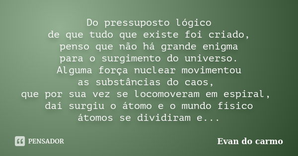 Do pressuposto lógico de que tudo que existe foi criado, penso que não há grande enigma para o surgimento do universo. Alguma força nuclear movimentou as substâ... Frase de Evan do Carmo.