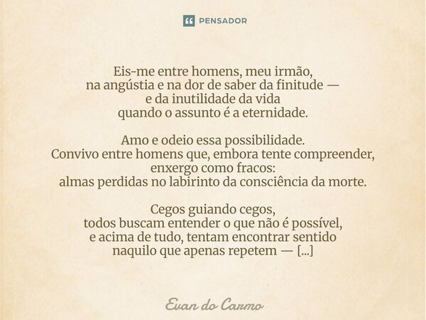 Eis-me entre homens, meu irmão, na angústia e na dor de saber da finitude — e da inutilidade da vida quando o assunto é a eternidade. Amo e odeio essa possibil... Frase de Evan do carmo.