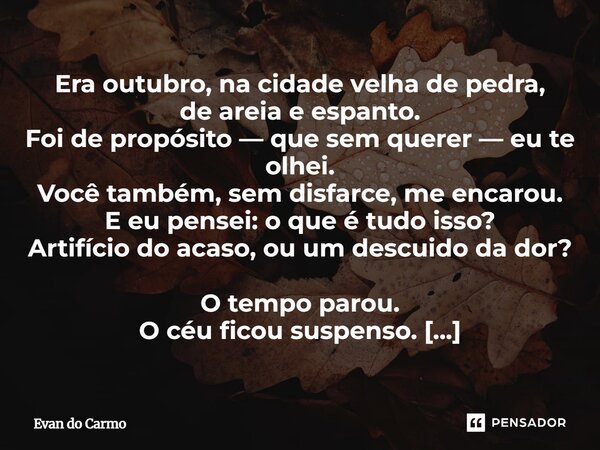 Era outubro, na cidade velha de pedra, de areia e espanto. Foi de propósito — que sem querer — eu te olhei. Você também, sem disfarce, me encarou. E eu pensei:... Frase de Evan do carmo.