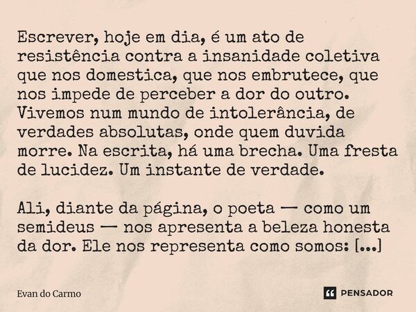 Escrever, hoje em dia, é um ato de resistência contra a insanidade coletiva que nos domestica, que nos embrutece, que nos impede de perceber a dor do outro. Vi... Frase de Evan do carmo.