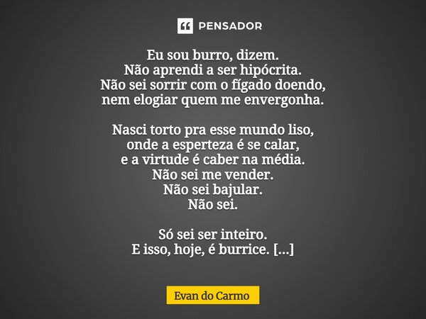 ⁠Eu sou burro, dizem. Não aprendi a ser hipócrita. Não sei sorrir com o fígado doendo, nem elogiar quem me envergonha. Nasci torto pra esse mundo liso, onde a e... Frase de Evan do carmo.