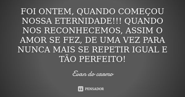 Foi ontem, quando começou nossa eternidade! Quando nos reconhecemos, assim o amor se fez, de uma vez para nunca mais se repetir igual e tão perfeito!... Frase de Evan do Carmo.