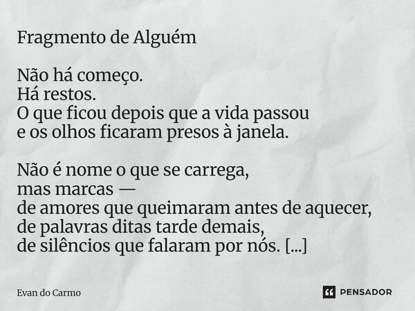 Fragmento de Alguém Não há começo. Há restos. O que ficou depois que a vida passou e os olhos ficaram presos à janela. Não é nome o que se carrega, mas marcas —... Frase de Evan do carmo.
