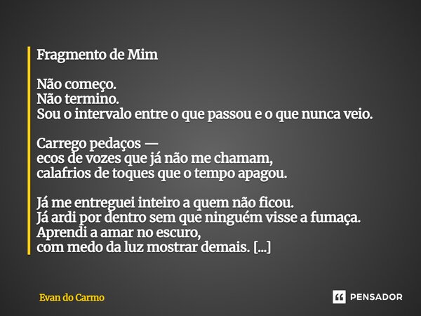 Fragmento de Mim Não começo. Não termino. Sou o intervalo entre o que passou e o que nunca veio. Carrego pedaços — ecos de vozes que já não me chamam, calafrio... Frase de Evan do carmo.