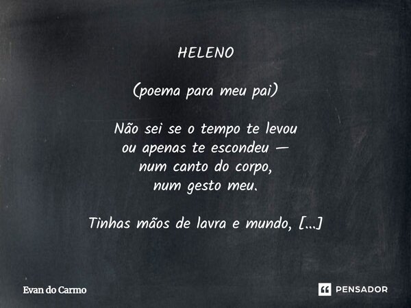 HELENO (poema para meu pai) Não sei se o tempo te levou ou apenas te escondeu — num canto do corpo, num gesto meu. Tinhas mãos de lavra e mundo, silêncio denso... Frase de Evan do carmo.