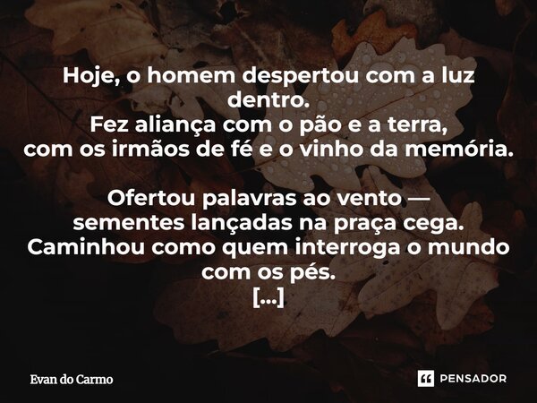 Hoje, o homem despertou com a luz dentro. Fez aliança com o pão e a terra, com os irmãos de fé e o vinho da memória. Ofertou palavras ao vento — sementes lança... Frase de Evan do carmo.