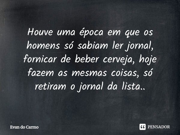 ⁠Houve uma época em que os homens só sabiam ler jornal, fornicar de beber cerveja, hoje fazem as mesmas coisas, só retiram o jornal da lista..... Frase de Evan do carmo.