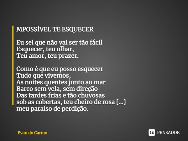 MPOSSÍVEL TE ESQUECER Eu sei que não vai ser tão fácil
Esquecer, teu olhar,
Teu amor, teu prazer. Como é que eu posso esquecer
Tudo que vivemos,
As noites quen... Frase de Evan do carmo.