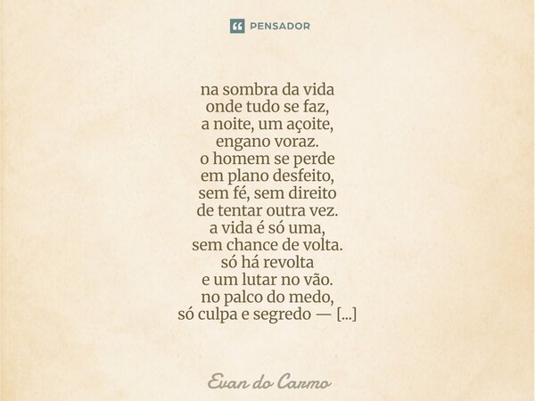 na sombra da vida onde tudo se faz, a noite, um açoite, engano voraz. o homem se perde em plano desfeito, sem fé, sem direito de tentar outra vez. a vida é só u... Frase de Evan do carmo.