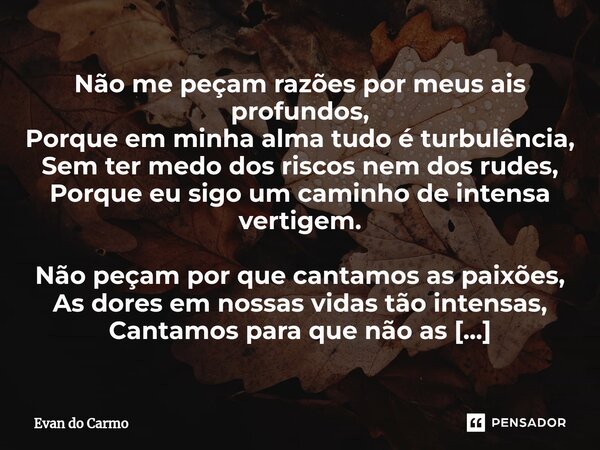 ⁠Não me peçam razões por meus ais profundos, Porque em minha alma tudo é turbulência, Sem ter medo dos riscos nem dos rudes, Porque eu sigo um caminho de intens... Frase de Evan do carmo.