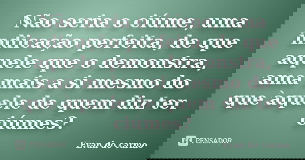 Não seria o ciúme, uma indicação perfeita, de que aquele que o demonstra, ama mais a si mesmo do que àquele de quem diz ter ciúmes?... Frase de Evan do Carmo.