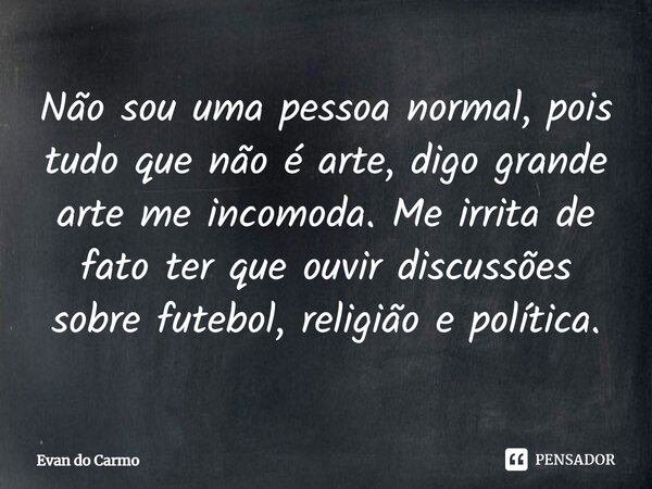 ⁠Não sou uma pessoa normal, pois tudo que não é arte, digo grande arte me incomoda. Me irrita de fato ter que ouvir discussões sobre futebol, religião e polític... Frase de Evan do carmo.