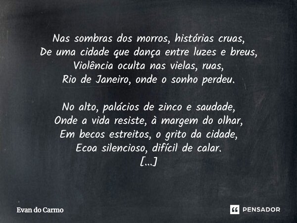 ⁠Nas sombras dos morros, histórias cruas, De uma cidade que dança entre luzes e breus, Violência oculta nas vielas, ruas, Rio de Janeiro, onde o sonho perdeu. N... Frase de Evan do carmo.