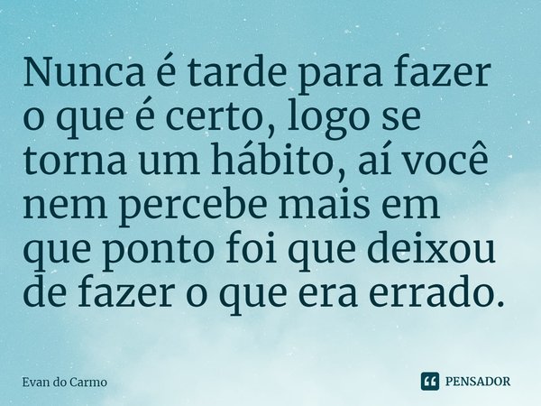 ⁠Nunca é tarde para fazer o que é certo, logo se torna um hábito, aí você nem percebe mais em que ponto foi que deixou de fazer o que era errado.... Frase de Evan do carmo.