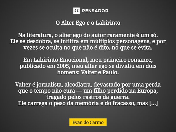 O Alter Ego e o Labirinto Na literatura, o alter ego do autor raramente é um só. Ele se desdobra, se infiltra em múltiplos personagens, e por vezes se oculta n... Frase de Evan do carmo.