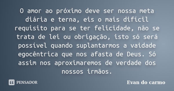 O amor ao próximo deve ser nossa meta diária e terna, eis o mais difícil requisito para se ter felicidade, não se trata de lei ou obrigação, isto só será possív... Frase de Evan do Carmo.