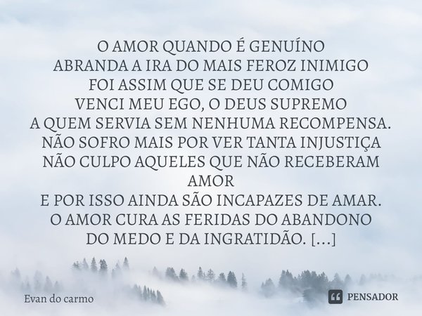 ⁠⁠O AMOR QUANDO É GENUÍNO
ABRANDA A IRA DO MAIS FEROZ INIMIGO
FOI ASSIM QUE SE DEU COMIGO
VENCI MEU EGO, O DEUS SUPREMO
A QUEM SERVIA SEM NENHUMA RECOMPENSA.
NÃ... Frase de Evan do carmo.