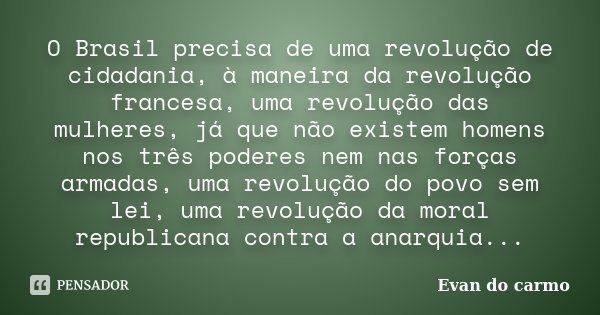 O Brasil precisa de uma revolução de cidadania, à maneira da revolução francesa, uma revolução das mulheres, já que não existem homens nos três poderes nem nas ... Frase de Evan do Carmo.
