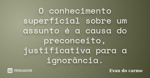 O conhecimento superficial sobre um assunto é a causa do preconceito, justificativa para a ignorância.... Frase de Evan do Carmo.