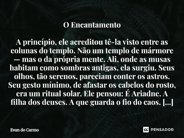 O Encantamento A princípio, ele acreditou tê-la visto entre as colunas do templo. Não um templo de mármore — mas o da própria mente. Ali, onde as musas habitam... Frase de Evan do carmo.